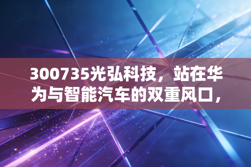 300735光弘科技,站在华为与智能汽车的双重风口,这匹黑马还能跑多远?