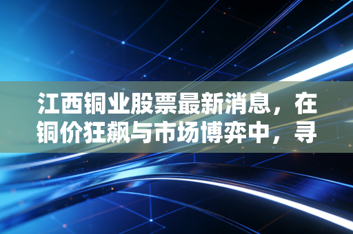 江西铜业股票最新消息，在铜价狂飙与市场博弈中，寻找穿越周期的确定性