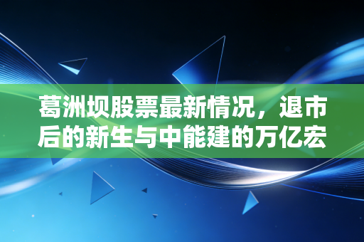 葛洲坝股票最新情况,退市后的新生与中能建的万亿宏图