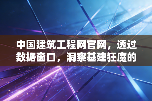 中国建筑工程网官网,透过数据窗口,洞察基建狂魔的经济脉动与未来机遇