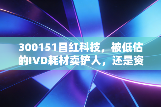 300151昌红科技,被低估的IVD耗材卖铲人,还是资本市场的画饼大师?