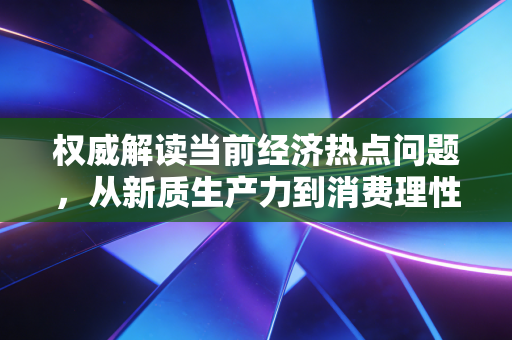 权威解读当前经济热点问题，从新质生产力到消费理性回归，我们如何穿越经济换挡期？