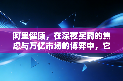 阿里健康,在深夜买药的焦虑与万亿市场的博弈中,它找到了解药吗?
