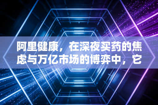 阿里健康，在深夜买药的焦虑与万亿市场的博弈中，它找到了解药吗？