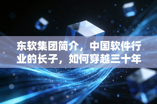 东软集团简介,中国软件行业的长子,如何穿越三十年的技术周期?