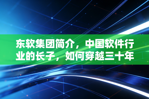 东软集团简介，中国软件行业的长子，如何穿越三十年的技术周期？