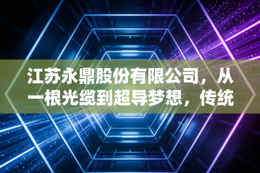 江苏永鼎股份有限公司,从一根光缆到超导梦想,传统制造企业的硬核突围样本