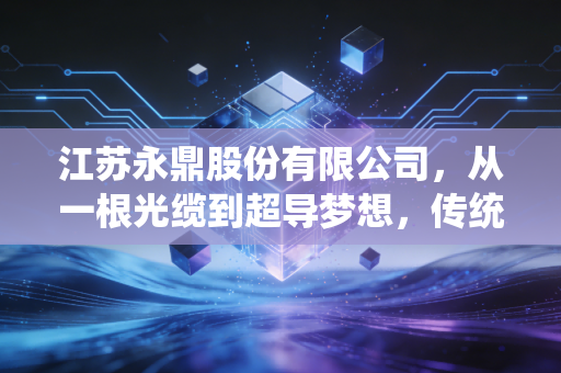江苏永鼎股份有限公司，从一根光缆到超导梦想，传统制造企业的硬核突围样本