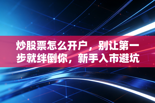 炒股票怎么开户，别让第一步就绊倒你，新手入市避坑全指南
