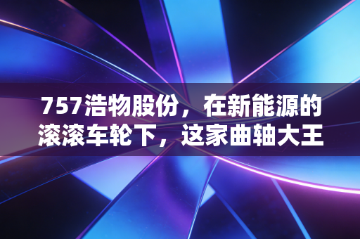 757浩物股份，在新能源的滚滚车轮下，这家曲轴大王的突围战还有胜算吗？
