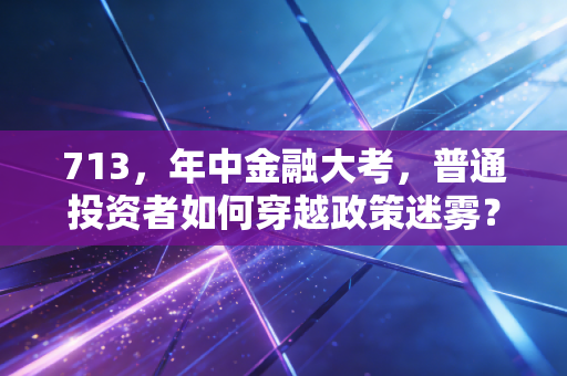 713，年中金融大考，普通投资者如何穿越政策迷雾？