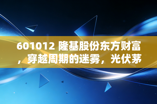 601012 隆基股份东方财富，穿越周期的迷雾，光伏茅还能王者归来吗？