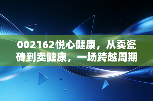002162悦心健康，从卖瓷砖到卖健康，一场跨越周期的豪赌还是顺势而为？