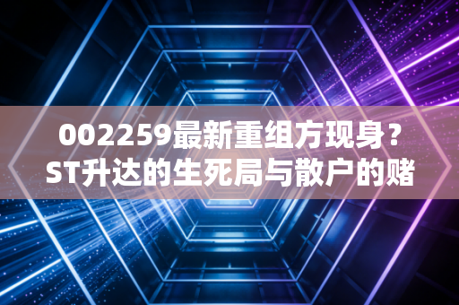 002259最新重组方现身？ST升达的生死局与散户的赌徒心态