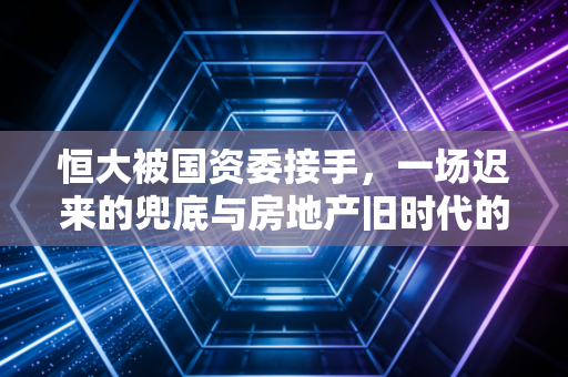 恒大被国资委接手，一场迟来的兜底与房地产旧时代的终结