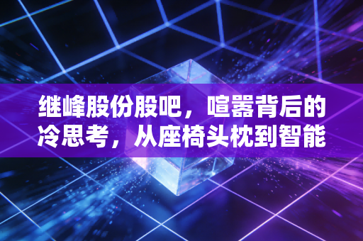 继峰股份股吧,喧嚣背后的冷思考,从座椅头枕到智能座舱的进阶之路