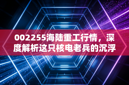 002255海陆重工行情,深度解析这只核电老兵的沉浮,是价值洼地还是情绪过山车?
