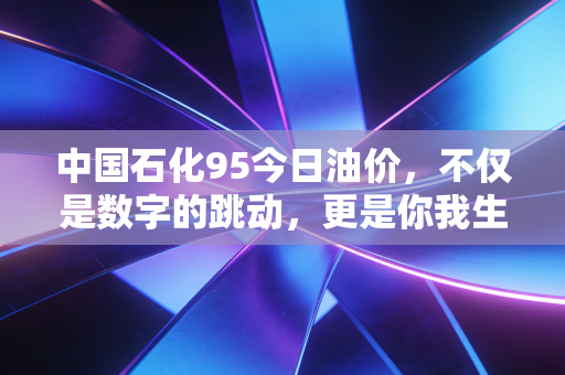 中国石化95今日油价,不仅是数字的跳动,更是你我生活的晴雨表