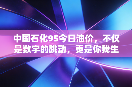 中国石化95今日油价，不仅是数字的跳动，更是你我生活的晴雨表