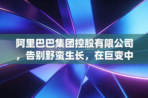 阿里巴巴集团控股有限公司,告别野蛮生长,在巨变中寻找下一个阿里时刻