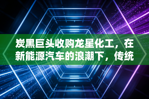 炭黑巨头收购龙星化工，在新能源汽车的浪潮下，传统化工如何突围？