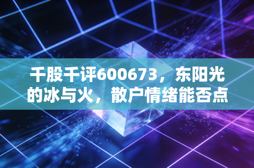 千股千评600673,东阳光的冰与火,散户情绪能否点燃下一个风口?
