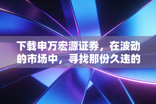 下载申万宏源证券,在波动的市场中,寻找那份久违的稳稳的幸福