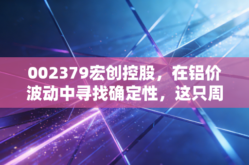 002379宏创控股,在铝价波动中寻找确定性,这只周期股值得你长情陪伴吗?