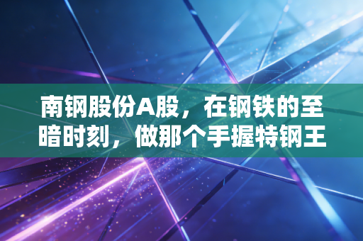 南钢股份A股，在钢铁的至暗时刻，做那个手握特钢王牌的隐形冠军