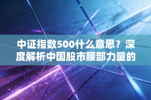 中证指数500什么意思？深度解析中国股市腰部力量的投资价值与实战策略