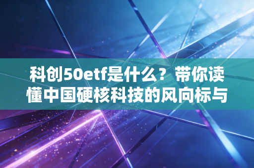 科创50etf是什么?带你读懂中国硬核科技的风向标与淘金篮