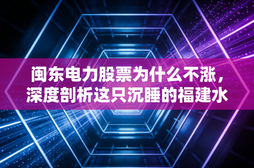闽东电力股票为什么不涨，深度剖析这只沉睡的福建水电股背后的真实逻辑