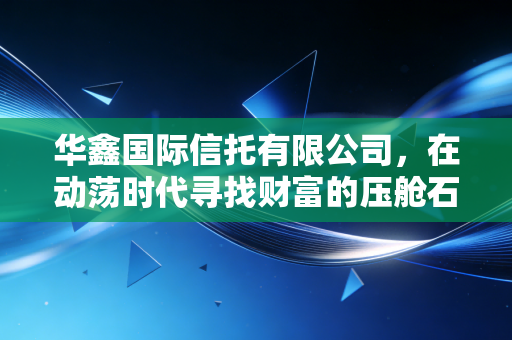华鑫国际信托有限公司,在动荡时代寻找财富的压舱石——深度解析央企信托的稳健逻辑与投资智慧