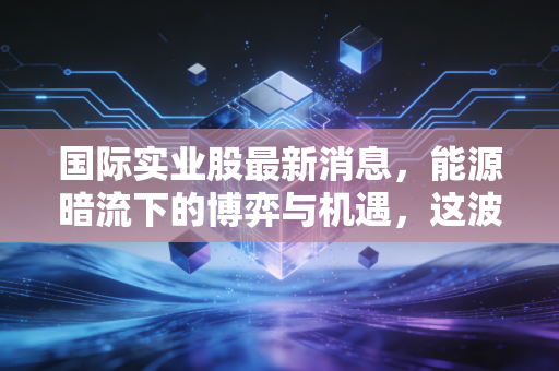 国际实业股最新消息，能源暗流下的博弈与机遇，这波新疆振兴风口能吹多久？
