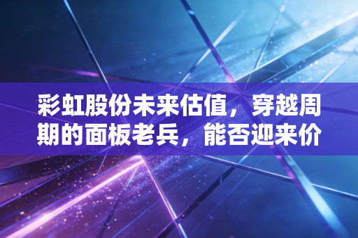 彩虹股份未来估值,穿越周期的面板老兵,能否迎来价值重估的黄金时代?