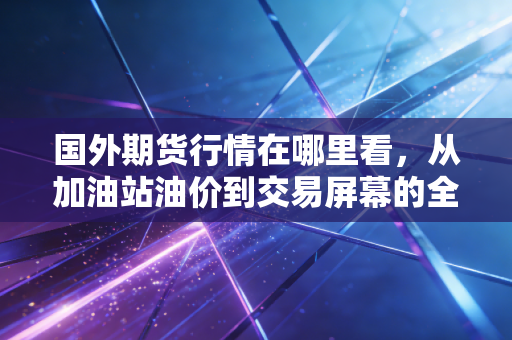 国外期货行情在哪里看,从加油站油价到交易屏幕的全方位指南