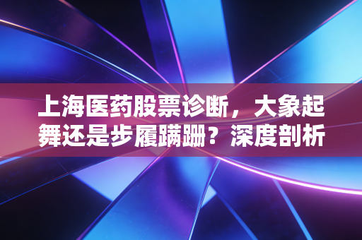上海医药股票诊断,大象起舞还是步履蹒跚?深度剖析老牌药企的困局与破局