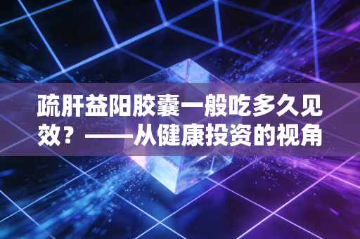 疏肝益阳胶囊一般吃多久见效?——从健康投资的视角看男性精力管理的长线逻辑