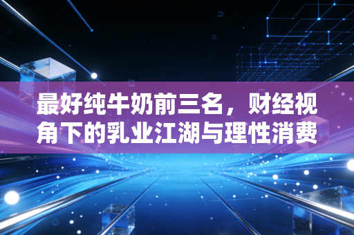 最好纯牛奶前三名,财经视角下的乳业江湖与理性消费指南