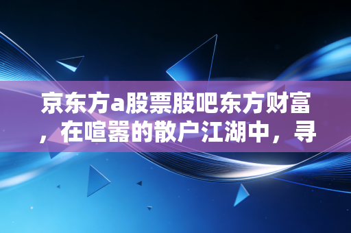 京东方a股票股吧东方财富，在喧嚣的散户江湖中，寻找周期股的定力