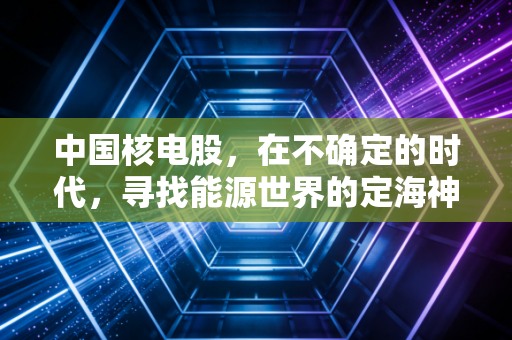 中国核电股,在不确定的时代,寻找能源世界的定海神针