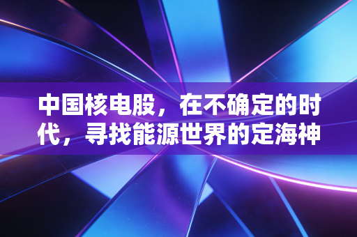 中国核电股,在不确定的时代,寻找能源世界的定海神针