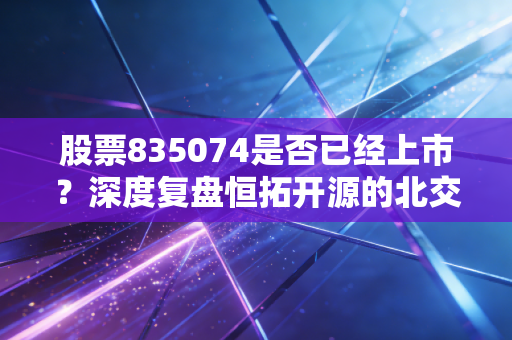 股票835074是否已经上市？深度复盘恒拓开源的北交所突围战与普通投资者的淘金逻辑