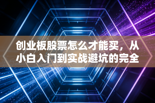 创业板股票怎么才能买，从小白入门到实战避坑的完全指南