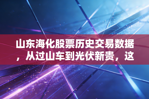 山东海化股票历史交易数据，从过山车到光伏新贵，这只周期股还能上车吗？