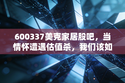 600337美克家居股吧,当情怀遭遇估值杀,我们该如何审视这只曾经的家居白马?