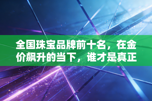 全国珠宝品牌前十名,在金价飙升的当下,谁才是真正的硬通货?