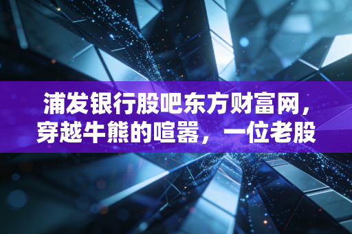 浦发银行股吧东方财富网，穿越牛熊的喧嚣，一位老股民眼中的破净救赎之路