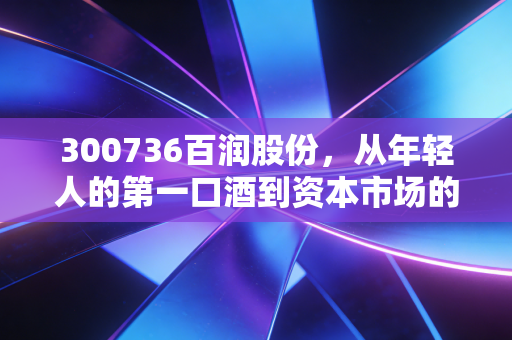 300736百润股份,从年轻人的第一口酒到资本市场的宠儿,这只股票还能继续微醺吗?