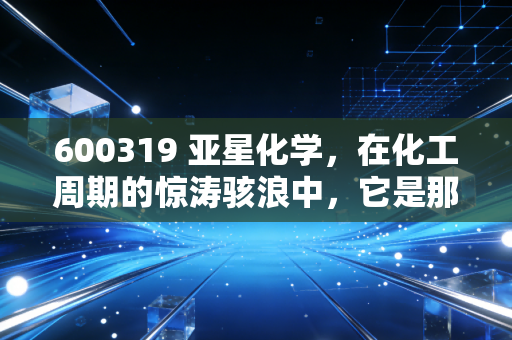 600319 亚星化学,在化工周期的惊涛骇浪中,它是那块顽石还是沙砾?
